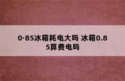 0·85冰箱耗电大吗 冰箱0.85算费电吗